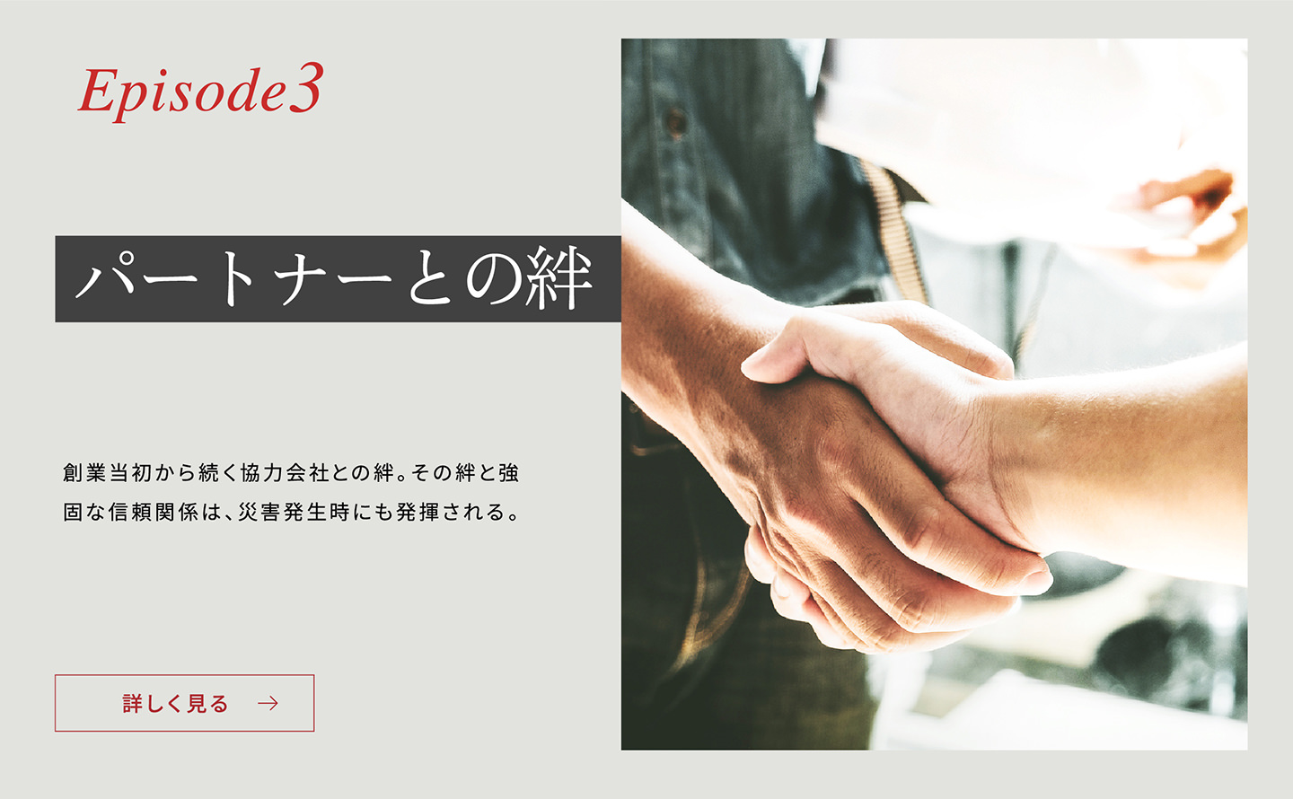 Episode3 「パートナーとの絆」 創(chuàng)業(yè)當(dāng)初から続く協(xié)力會社との絆。その絆と強(qiáng)固な信頼関係は、災(zāi)害発生時(shí)にも発揮される。詳しく見る