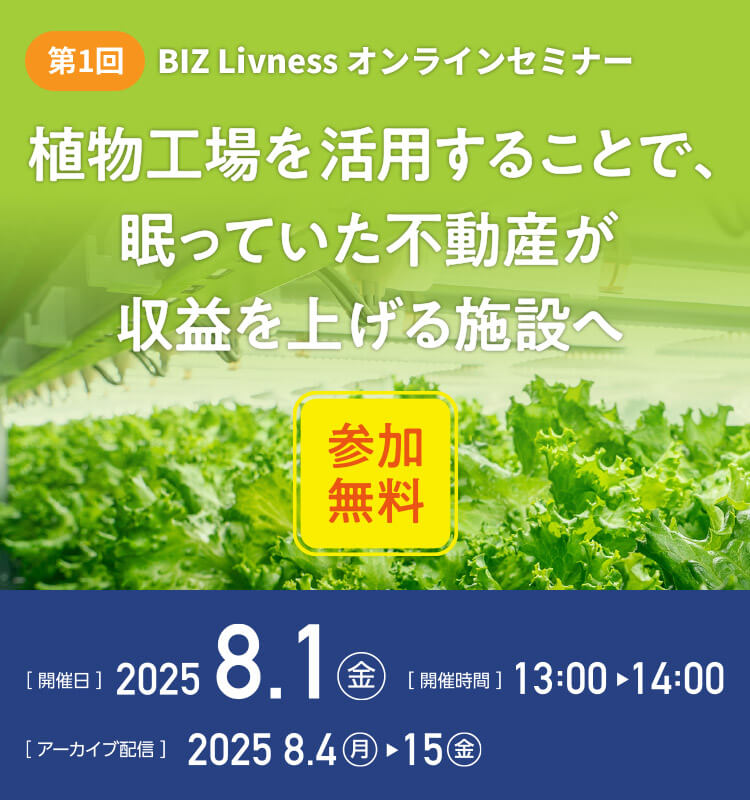 第1回 BIZ Livness オンラインセミナー 植物工場を活用することで、眠っていた不動産が収益を上げる施設へ（參加無料） [開催日]2025.8.1（金） [開催時間]13:00～14:00 [アーカイブ配信]2025.8.4（月）～15（金）