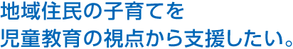 地域住民の子育てを児童教育の視點から支援したい。