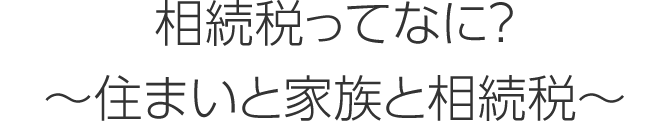 相続稅ってなに? ~住まいと家族と相続稅~