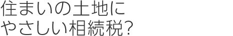 住まいの土地にやさしい相続稅?