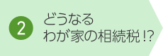 2. どうなるわが家の相続稅!?