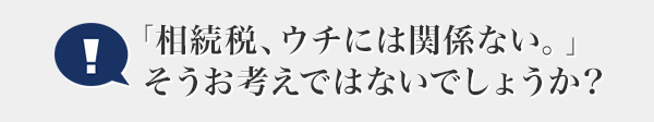 「相続稅、ウチには関係ない。」そうお考えではないでしょうか？