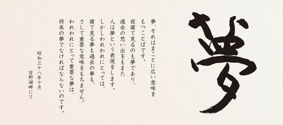 夢、それはまことに広い意味をもつことばです。夜寢て見るのも「夢」であり、過去の思い出をもまた人は「夢」という表現(xiàn)をします。しかしわれわれにとっては、寢て見る夢も、過去の夢も、さして重要な意味をもちません。われわれにとって重要な夢は、「將來の夢」でなければならないのです。夢あるところに前進(jìn)があり、伯楽あるところに馬が発見される。伯楽たるは経営者、管理者の要諦であり、夢を持つことは社員の義務(wù)でもあります。企業(yè)は夢とともに伸び、人はすべて夢を求めて、あくことを知らず走り続けるのです。 昭和三十八年十月　吉野湖畔にて