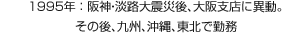 1995年：阪神?淡路大震災後、大阪支店に異動。その後、九州、沖縄、東北で勤務
