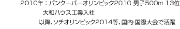 2010年:バンクーバーオリンピック2010 男子500m 13位 大和ハウス工業入社 以降、ソチオリンピック2014等、國內?國際大會で活躍