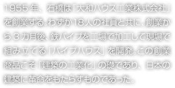 1955年、石橋は「大和ハウス工業株式會社」を創業する。わずか18人の社員と共に、創業から3カ月後、鉄パイプを工場で加工して現場で組み立てる「パイプハウス」を開発。この創業商品こそ「建築の工業化」の礎であり、日本の建築に革命をもたらすものであった。