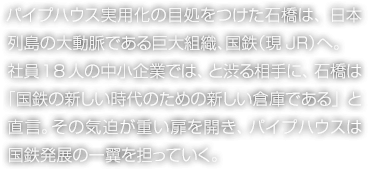 パイプハウス実用化の目処をつけた石橋は、日本列島の大動脈である巨大組織、國鉄（現JR）へ。社員18人の中小企業では、と渋る相手に、石橋は「國鉄の新しい時代のための新しい倉庫である」と直言。その気迫が重い扉を開き、パイプハウスは國鉄発展の一翼を擔っていく。