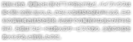 國鉄に続き、電電公社（現NTT）や官公庁など、パイプハウスは瞬く間に全國に拡大した。さらに大型建築を望む聲に応え、日本初の鋼管構造建築を開発。完成までの驚異的な速さが評判を呼び、石橋は「スピードは最大のサービスであり、企業の利益を最大化する」と確信したのだ。