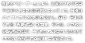 戦後のベビーブームにより、全國の學校で教室不足が大きな社會問題となっていた。石橋はパイプハウスの技術を活かし、解體?再利用できる「移動教室」を開発。それは、小學校に仮設教室を建て、子どもたちの進學に合わせて中學校に移設できる畫期的な商品だった。
