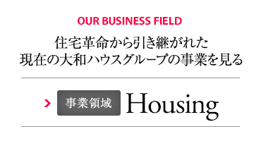OUR BUSINESS FIELD 住宅革命から引き継がれた現(xiàn)在の大和ハウスグループの事業(yè)を見る 事業(yè)領(lǐng)域 Housing