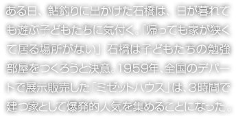 ある日、鮎釣りに出かけた石橋は、日が暮れても遊ぶ子どもたちに気付く。「帰っても家が狹くて居る場所がない」石橋は子どもたちの勉強(qiáng)部屋をつくろうと決意。1959年、全國のデパートで展示販売した「ミゼットハウス」は、3時(shí)間で建つ家として爆発的人気を集めることになった。