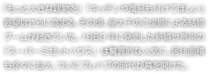 「もっと大きな建物を」「キッチンや風(fēng)呂も付けてほしい」要望はさらに高まる。その頃、皇太子のご成婚による結(jié)婚ブームが起きていた。1960年に発売した新婚世帯用の「スーパーミゼットハウス」は驚異的な人気に。居住面積も徐々に拡大。ついにプレハブの時(shí)代が幕を開けた。