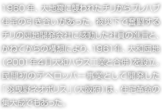 1960年、大地震に襲われたチリからプレハブ住宅の引き合いがあった。被災(zāi)下で奮闘するチリの団地開発會(huì)社に感動(dòng)した社員の進(jìn)言と、かねてからの構(gòu)想により、1961年、大和団地（2001年4月 大和ハウス工業(yè)と合併）を設(shè)立。民間初のデベロッパー事業(yè)として開発した「羽曳野ネオポリス」（大阪府）は、住宅革命の集大成でもあった。