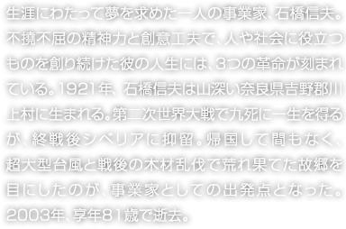 生涯にわたって夢を求めた一人の事業(yè)家、石橋信夫。不撓不屈の精神力と創(chuàng)意工夫で、人や社會に役立つものを創(chuàng)り続けた彼の人生には、3つの革命が刻まれている。1921年、石橋信夫は山深い奈良県吉野郡川上村に生まれる。第二次世界大戦で九死に一生を得るが、終戦後シベリアに抑留。帰國して間もなく、超大型臺風と戦後の木材亂伐で荒れ果てた故郷を目にしたのが、事業(yè)家としての出発點となった。2003年、享年81歳で逝去。