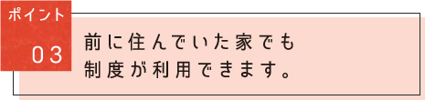 ポイント03:前に住んでいた家でも制度が利用できます。