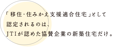 「移住?住みかえ支援適合住宅」として認定されるのは、JTIが認めた協賛企業の新築住宅だけ。