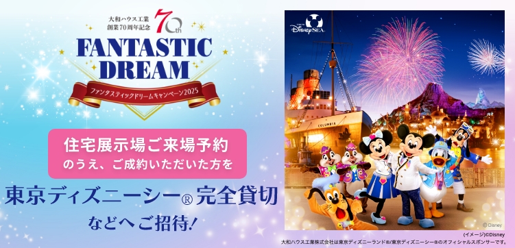 FANTASTIC DREAMキャンペーン2025 住宅展示場ご來場予約のうえ、ご成約いただいた方を東京ディズニーシー?完全貸切などへご招待！