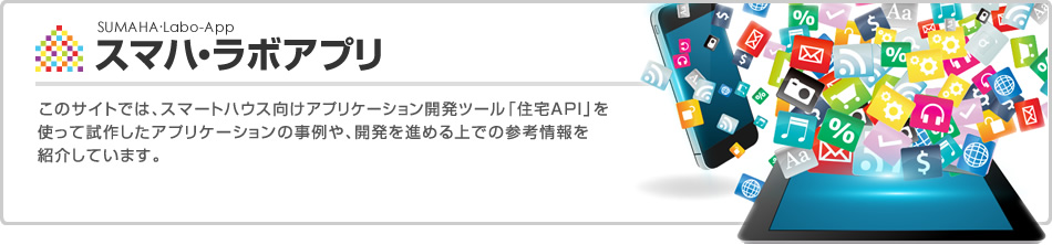スマハ?ラボアプリ　このサイトでは、スマートハウス向けアプリケーション開発ツール「住宅API」を使って試作したアプリケーションの事例や、開発を進める上での參考情報を紹介しています。
