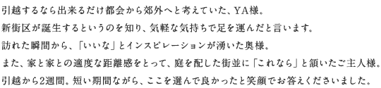 引越するなら出來るだけ都會から郊外へと考えていた、YA様。新街區(qū)が誕生するというのを知り、気軽な気持ちで足を運んだと言います。訪れた瞬間から、「いいな」とインスピレーションが湧いた奧様。また、家と家との適度な距離感をとって、庭を配した街並に「これなら」と頷いたご主人様。引越から2週間。短い期間ながら、ここを選んで良かったと笑顔でお答えくださいました。