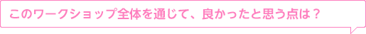 このワークショップ全體を通じて、良かったと思う點は?
