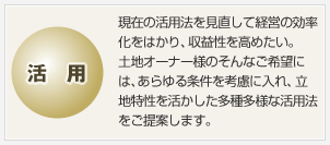 活用 現在の活用法を見直して経営の効率化をはかり、収益性を高めたい。土地オーナー様のそんなご希望には、あらゆる條件を考慮に入れ、立地特性を活かした多種多様な活用法をご提案します。