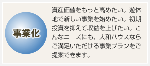 事業化 資産価値をもっと高めたい。遊休地で新しい事業を始めたい。初期投資を抑えて収益を上げたい。こんなニーズにも、大和ハウスならご満足いただける事業プランをご提案できます。