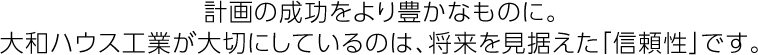 計畫の成功をより豊かなものに。大和ハウス工業が大切にしているのは、將來を見據えた「信頼性」です。