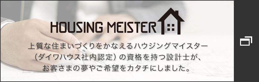 HOUSING MEISTER 上質(zhì)な住まいづくりをかなえるハウジングマイスター(ダイワハウス社內(nèi)認(rèn)定)の資格を持つ設(shè)計(jì)士が、お客さまの夢(mèng)やご希望をカタチにしました。