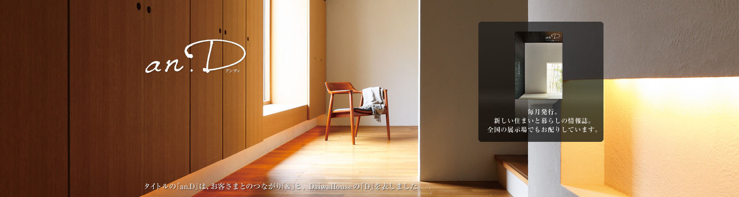 an.D アンディ タイトルの「an.D」は、お客さまとのつながり「&」と、DaiwaHouseの「D」を表しました。毎月発行。新しい住まいと暮らしの情報誌。全國の展示場でもお配りしています。