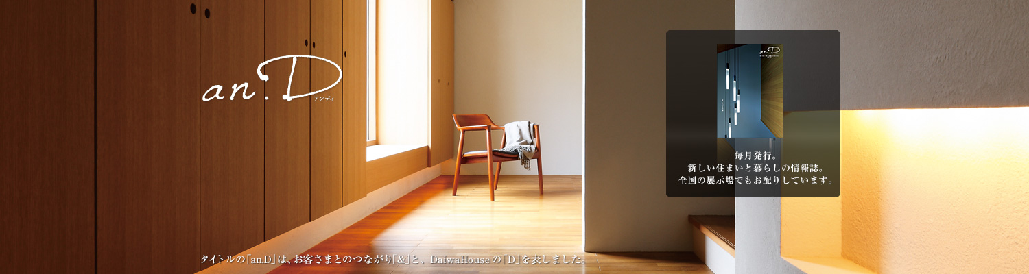 an.D アンディ タイトルの「an.D」は、お客さまとのつながり「&」と、DaiwaHouseの「D」を表しました。毎月発行。新しい住まいと暮らしの情報誌。全國の展示場でもお配りしています。