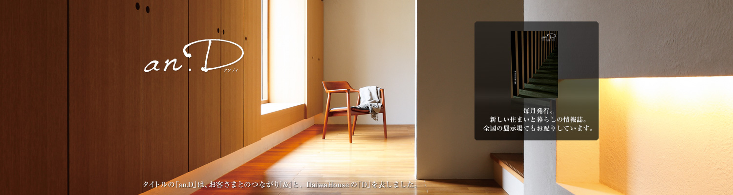 an.D アンディ タイトルの「an.D」は、お客さまとのつながり「&」と、DaiwaHouseの「D」を表しました。毎月発行。新しい住まいと暮らしの情報誌。全國の展示場でもお配りしています。