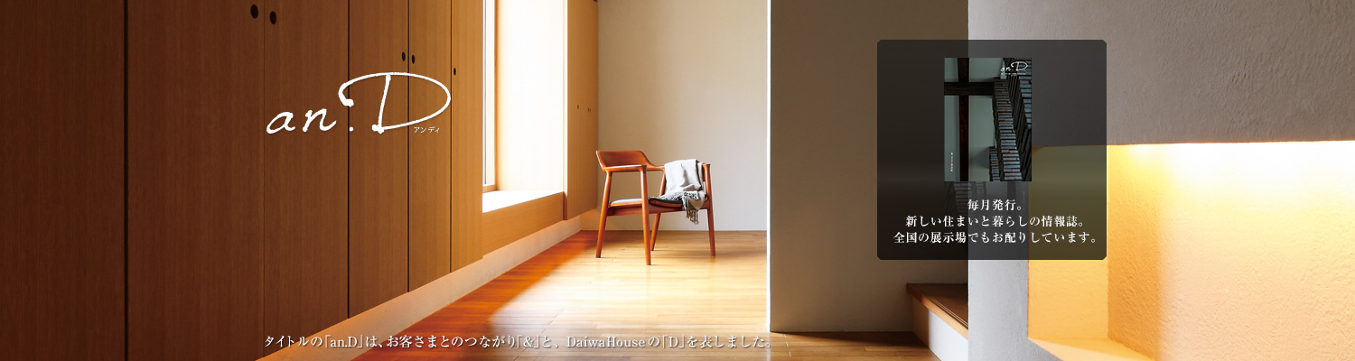 an.D アンディ タイトルの「an.D」は、お客さまとのつながり「&」と、DaiwaHouseの「D」を表しました。毎月発行。新しい住まいと暮らしの情報誌。全國の展示場でもお配りしています。
