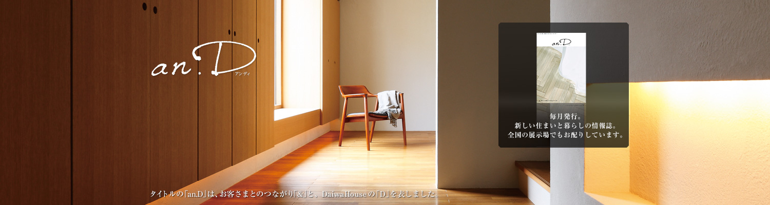an.D アンデ?！ˉ骏ぅ去毪巍竌n.D」は、お客さまとのつながり「&」と、DaiwaHouseの「D」を表しました。毎月発行。新しい住まいと暮らしの情報誌。全國の展示場でもお配りしています。