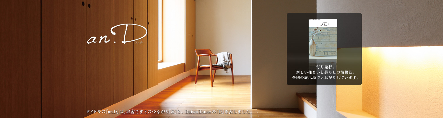 an.D アンディ タイトルの「an.D」は、お客さまとのつながり「&」と、DaiwaHouseの「D」を表しました。毎月発行。新しい住まいと暮らしの情報誌。全國の展示場でもお配りしています。