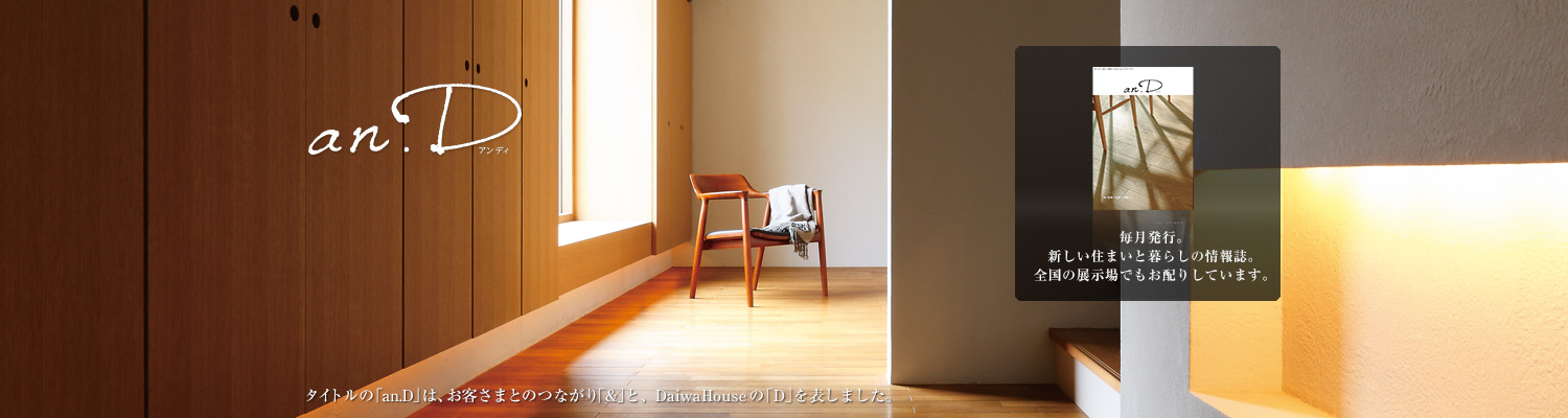 an.D アンディ タイトルの「an.D」は、お客さまとのつながり「&」と、DaiwaHouseの「D」を表しました。毎月発行。新しい住まいと暮らしの情報(bào)誌。全國(guó)の展示場(chǎng)でもお配りしています。