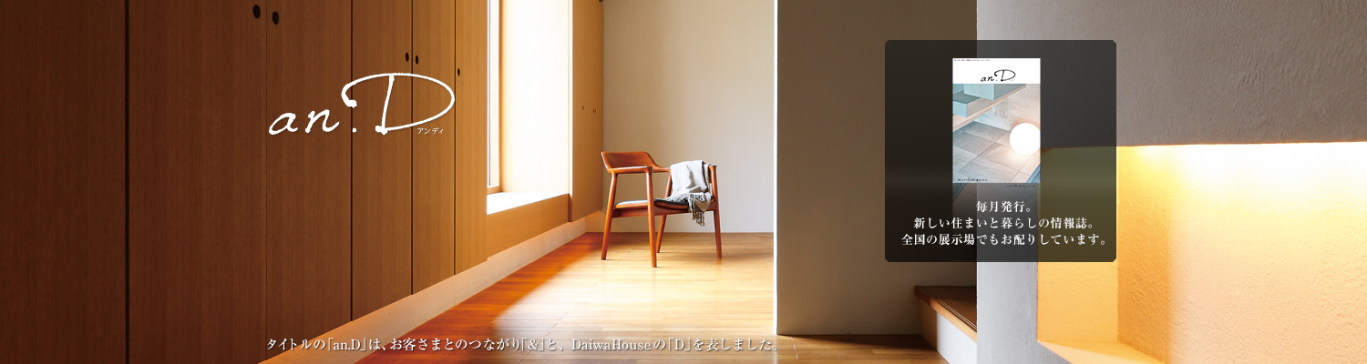 an.D アンディ タイトルの「an.D」は、お客さまとのつながり「&」と、DaiwaHouseの「D」を表しました。毎月発行。新しい住まいと暮らしの情報誌。全國の展示場でもお配りしています。