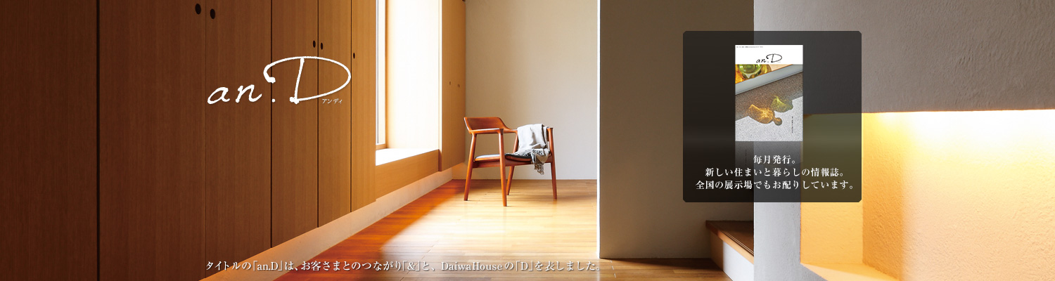 an.D アンディ タイトルの「an.D」は、お客さまとのつながり「&」と、DaiwaHouseの「D」を表しました。毎月発行。新しい住まいと暮らしの情報誌。全國の展示場でもお配りしています。