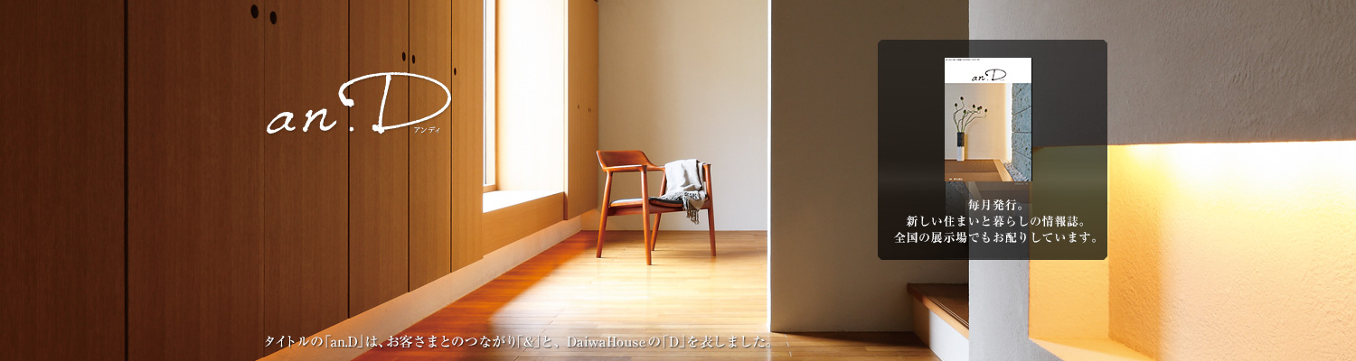 an.D アンディ　タイトルの「an.D」は、お客さまとのつながり「&」と、DaiwaHouseの「D」を表しました。毎月発行。新しい住まいと暮らしの情報誌。全國の展示場でもお配りしています。