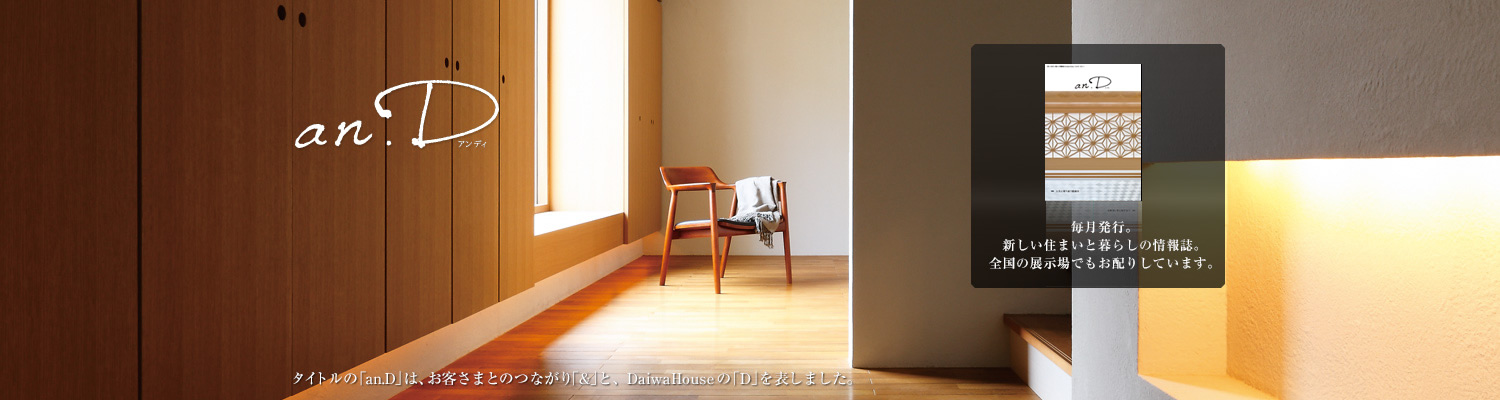 an.D アンデ?！ˉ骏ぅ去毪巍竌n.D」は、お客さまとのつながり「&」と、DaiwaHouseの「D」を表しました。毎月発行。新しい住まいと暮らしの情報誌。全國の展示場でもお配りしています。