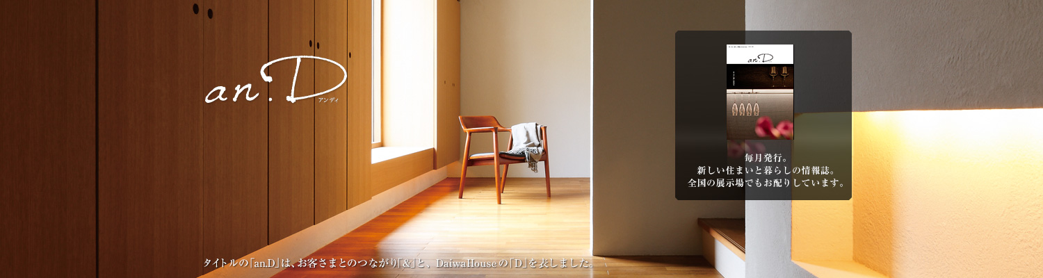 an.D アンデ?！ˉ骏ぅ去毪巍竌n.D」は、お客さまとのつながり「&」と、DaiwaHouseの「D」を表しました。毎月発行。新しい住まいと暮らしの情報誌。全國の展示場でもお配りしています。