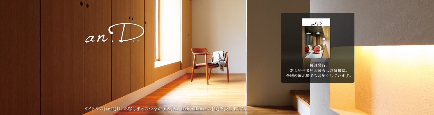 an.D アンディ タイトルの「an.D」は、お客さまとのつながり「&」と、DaiwaHouseの「D」を表しました。毎月発行。新しい住まいと暮らしの情報(bào)誌。全國の展示場(chǎng)でもお配りしています。