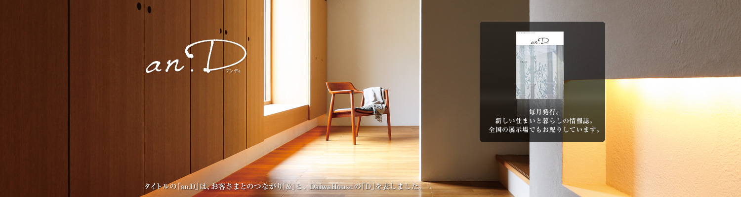 an.D アンデ?！ˉ骏ぅ去毪巍竌n.D」は、お客さまとのつながり「&」と、DaiwaHouseの「D」を表しました。毎月発行。新しい住まいと暮らしの情報誌。全國の展示場でもお配りしています。