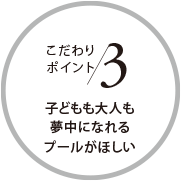 こだわりポイント3 子どもも大人も夢(mèng)中になれるプールがほしい