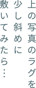 上の寫真のラグを少し斜めに敷いてみたら…