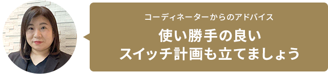 コーディネーターからのアドバイス 使い勝手の良いスイッチ計畫も立てましょう