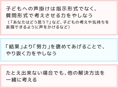 ?子どもへの聲掛けは指示形式でなく、質問形式で考えさせる力をやしなう（「あなたはどう思う？」など、子どもの考えや気持ちを表現できるように聲をかけるなど）?「結果」より「努力」を褒めてあげることで、やり抜く力をやしなう?たとえ出來ない場合でも、他の解決方法を一緒に考える