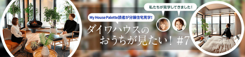 「My House Palette(マイハウスパレット)読者が分譲住宅見學!」ダイワハウスのおうちが見たい!#7