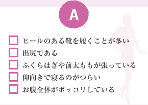 □ ヒールのある靴を履くことが多い □ 出尻である □ ふくらはぎや前太ももが張っている □ 仰向きで寢るのがつらい □ お腹全體がポッコリしている