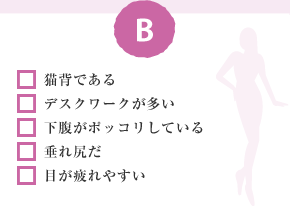 □ 貓背である □ デスクワークが多い □ 下腹がポッコリしている □ 垂れ尻だ □ 目が疲れやすい